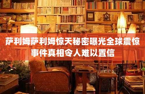 萨利姆萨利姆惊天秘密曝光全球震惊事件真相令人难以置信