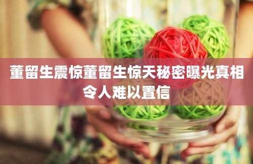 董留生震惊董留生惊天秘密曝光真相令人难以置信