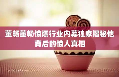 董畅董畅惊爆行业内幕独家揭秘他背后的惊人真相