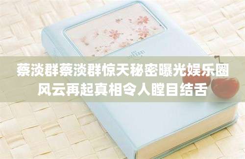 蔡淡群蔡淡群惊天秘密曝光娱乐圈风云再起真相令人瞠目结舌