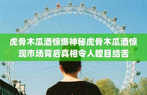 虎骨木瓜酒惊爆神秘虎骨木瓜酒惊现市场背后真相令人瞠目结舌