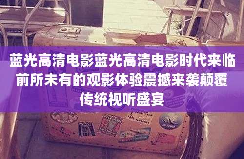 蓝光高清电影蓝光高清电影时代来临前所未有的观影体验震撼来袭颠覆传统视听盛宴