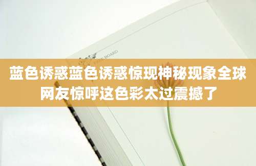 蓝色诱惑蓝色诱惑惊现神秘现象全球网友惊呼这色彩太过震撼了