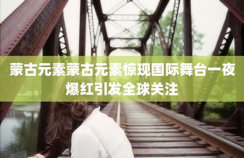 蒙古元素蒙古元素惊现国际舞台一夜爆红引发全球关注