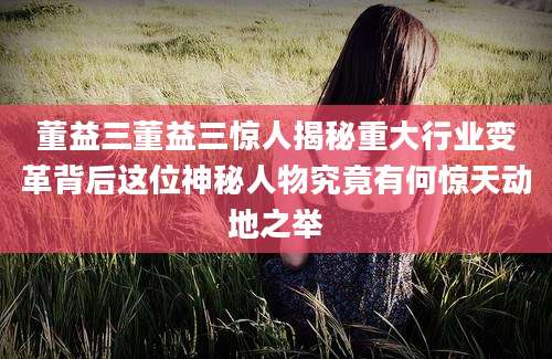 董益三董益三惊人揭秘重大行业变革背后这位神秘人物究竟有何惊天动地之举
