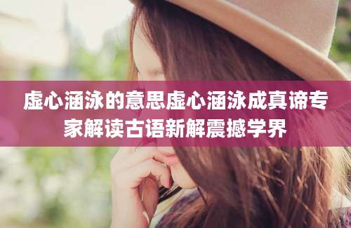 虚心涵泳的意思虚心涵泳成真谛专家解读古语新解震撼学界