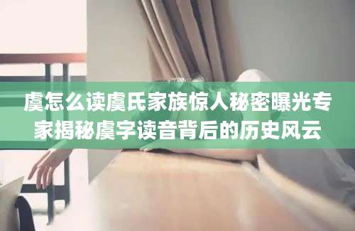 虞怎么读虞氏家族惊人秘密曝光专家揭秘虞字读音背后的历史风云