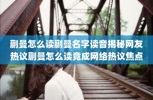 蒯曼怎么读蒯曼名字读音揭秘网友热议蒯曼怎么读竟成网络热议焦点