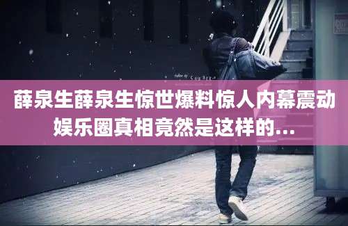 薛泉生薛泉生惊世爆料惊人内幕震动娱乐圈真相竟然是这样的...