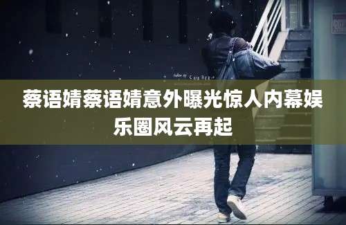 蔡语婧蔡语婧意外曝光惊人内幕娱乐圈风云再起