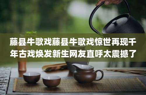 藤县牛歌戏藤县牛歌戏惊世再现千年古戏焕发新生网友直呼太震撼了