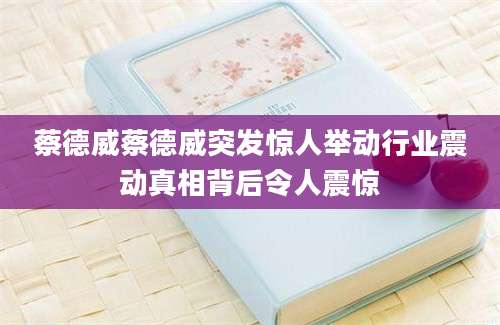 蔡德威蔡德威突发惊人举动行业震动真相背后令人震惊