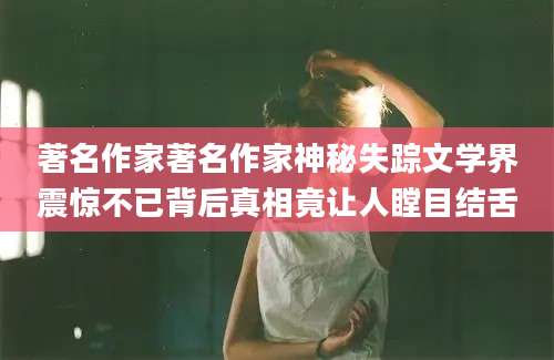 著名作家著名作家神秘失踪文学界震惊不已背后真相竟让人瞠目结舌