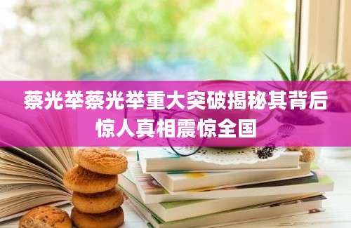 蔡光举蔡光举重大突破揭秘其背后惊人真相震惊全国