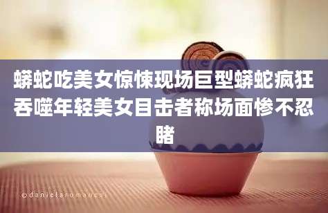 蟒蛇吃美女惊悚现场巨型蟒蛇疯狂吞噬年轻美女目击者称场面惨不忍睹