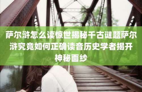 萨尔浒怎么读惊世揭秘千古谜题萨尔浒究竟如何正确读音历史学者揭开神秘面纱