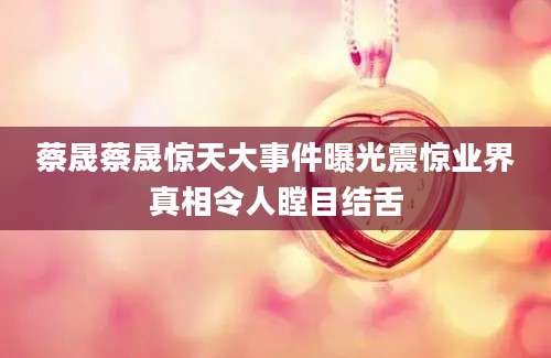 蔡晟蔡晟惊天大事件曝光震惊业界真相令人瞠目结舌