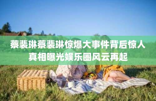 蔡裴琳蔡裴琳惊爆大事件背后惊人真相曝光娱乐圈风云再起