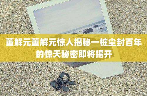 董解元董解元惊人揭秘一桩尘封百年的惊天秘密即将揭开