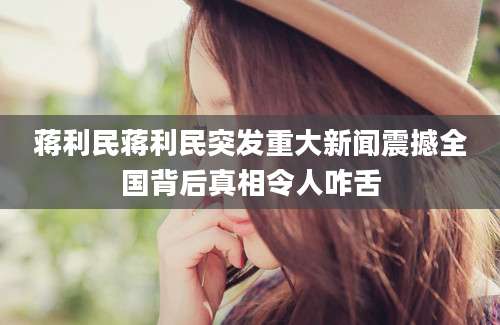 蒋利民蒋利民突发重大新闻震撼全国背后真相令人咋舌
