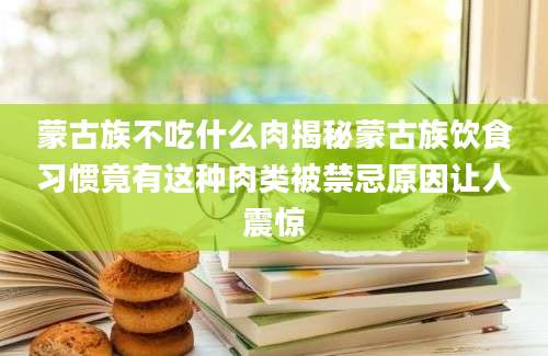 蒙古族不吃什么肉揭秘蒙古族饮食习惯竟有这种肉类被禁忌原因让人震惊