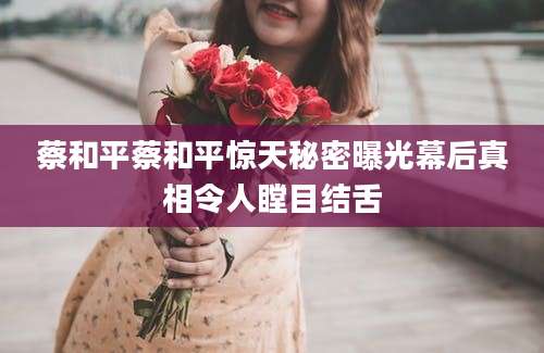 蔡和平蔡和平惊天秘密曝光幕后真相令人瞠目结舌