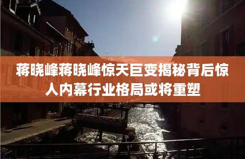 蒋晓峰蒋晓峰惊天巨变揭秘背后惊人内幕行业格局或将重塑
