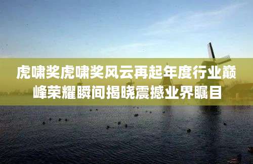 虎啸奖虎啸奖风云再起年度行业巅峰荣耀瞬间揭晓震撼业界瞩目