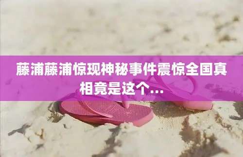 藤浦藤浦惊现神秘事件震惊全国真相竟是这个...