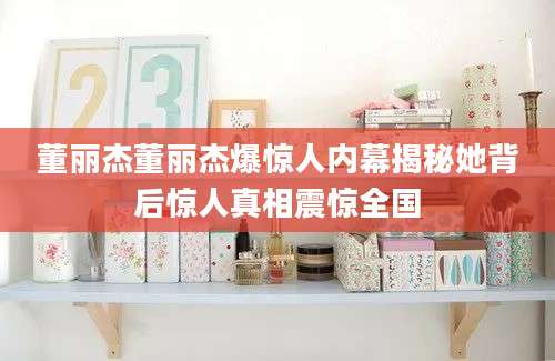董丽杰董丽杰爆惊人内幕揭秘她背后惊人真相震惊全国