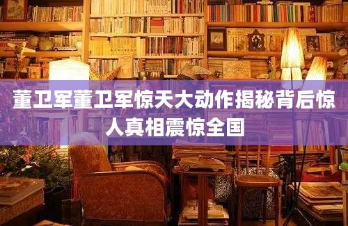 董卫军董卫军惊天大动作揭秘背后惊人真相震惊全国