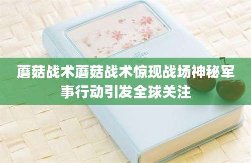 蘑菇战术蘑菇战术惊现战场神秘军事行动引发全球关注