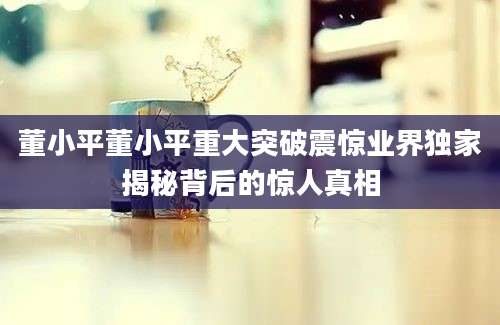 董小平董小平重大突破震惊业界独家揭秘背后的惊人真相
