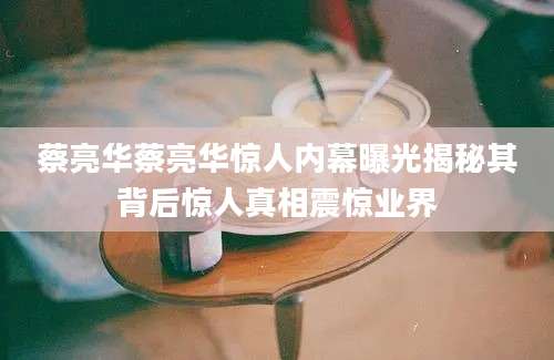 蔡亮华蔡亮华惊人内幕曝光揭秘其背后惊人真相震惊业界