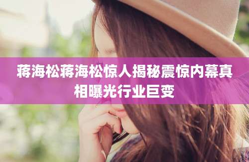 蒋海松蒋海松惊人揭秘震惊内幕真相曝光行业巨变