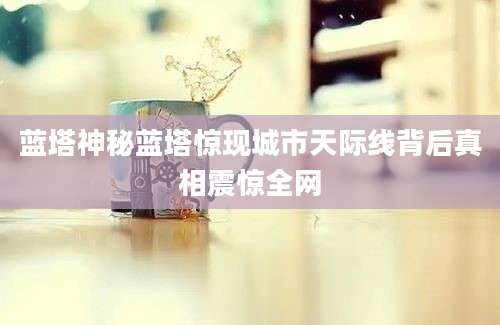 蓝塔神秘蓝塔惊现城市天际线背后真相震惊全网