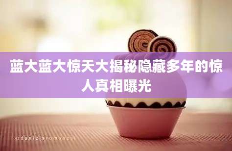 蓝大蓝大惊天大揭秘隐藏多年的惊人真相曝光