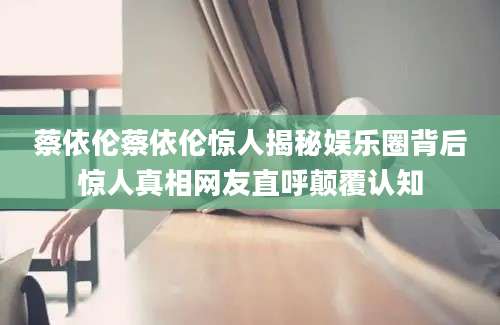 蔡依伦蔡依伦惊人揭秘娱乐圈背后惊人真相网友直呼颠覆认知