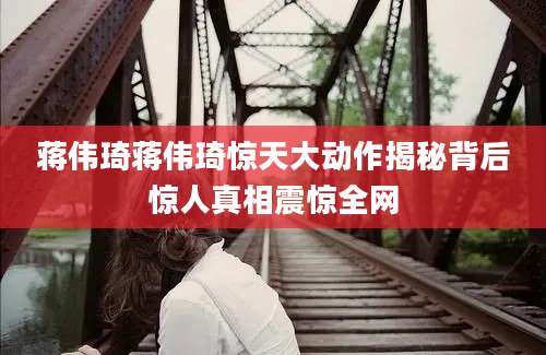 蒋伟琦蒋伟琦惊天大动作揭秘背后惊人真相震惊全网