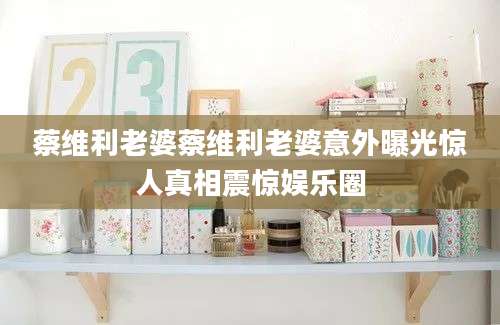 蔡维利老婆蔡维利老婆意外曝光惊人真相震惊娱乐圈