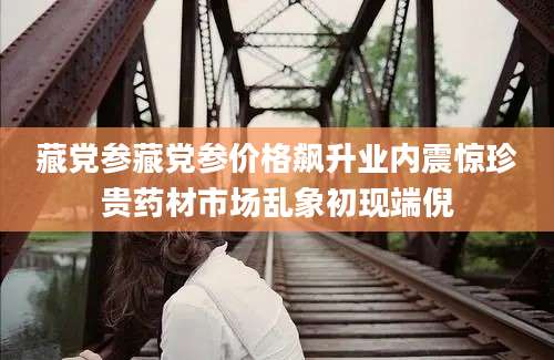 藏党参藏党参价格飙升业内震惊珍贵药材市场乱象初现端倪