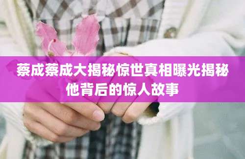 蔡成蔡成大揭秘惊世真相曝光揭秘他背后的惊人故事