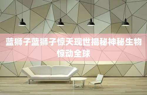 蓝狮子蓝狮子惊天现世揭秘神秘生物惊动全球