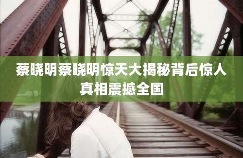 蔡晓明蔡晓明惊天大揭秘背后惊人真相震撼全国