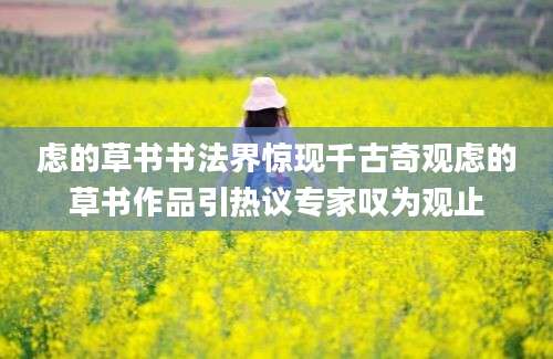 虑的草书书法界惊现千古奇观虑的草书作品引热议专家叹为观止