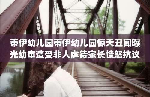 蒂伊幼儿园蒂伊幼儿园惊天丑闻曝光幼童遭受非人虐待家长愤怒抗议