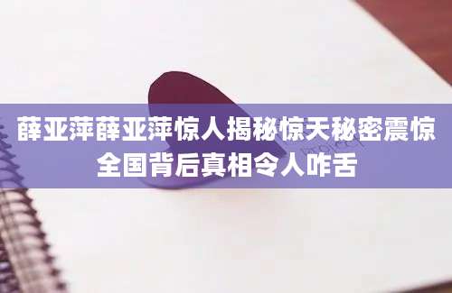 薛亚萍薛亚萍惊人揭秘惊天秘密震惊全国背后真相令人咋舌