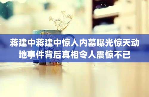 蒋建中蒋建中惊人内幕曝光惊天动地事件背后真相令人震惊不已