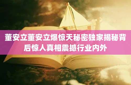 董安立董安立爆惊天秘密独家揭秘背后惊人真相震撼行业内外