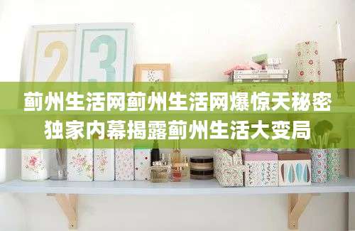 蓟州生活网蓟州生活网爆惊天秘密独家内幕揭露蓟州生活大变局